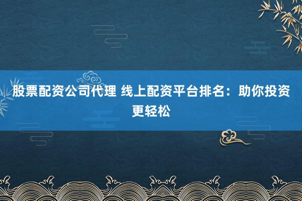 股票配资公司代理 线上配资平台排名：助你投资更轻松
