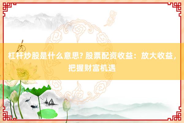 杠杆炒股是什么意思? 股票配资收益：放大收益，把握财富机遇