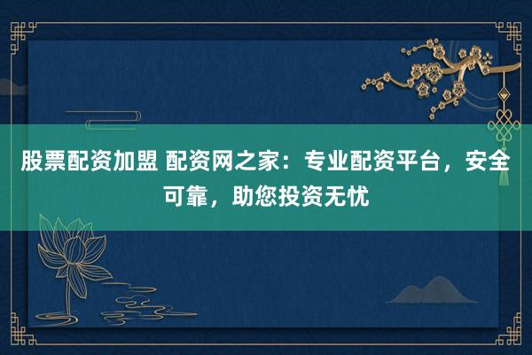 股票配资加盟 配资网之家：专业配资平台，安全可靠，助您投资无忧