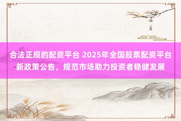 合法正规的配资平台 2025年全国股票配资平台新政策公告，规范市场助力投资者稳健发展