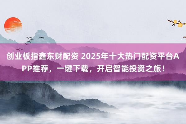 创业板指鑫东财配资 2025年十大热门配资平台APP推荐，一键下载，开启智能投资之旅！