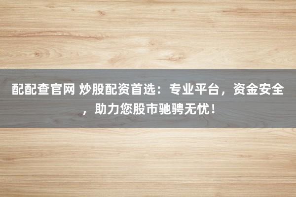 配配查官网 炒股配资首选：专业平台，资金安全，助力您股市驰骋无忧！