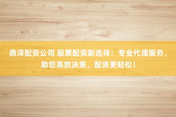 鼎泽配资公司 股票配资新选择：专业代理服务，助您高效决策，配资更轻松！