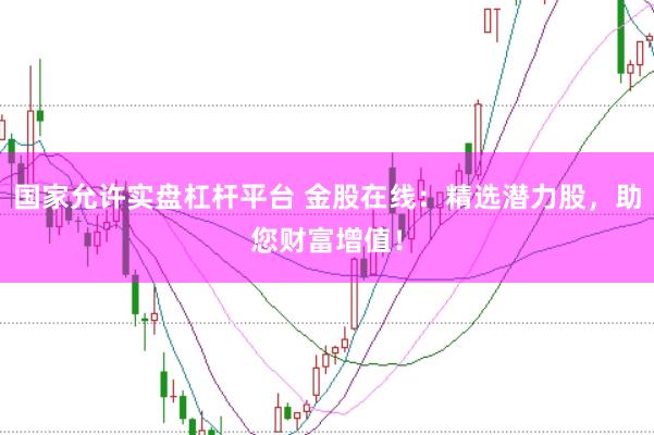 国家允许实盘杠杆平台 金股在线：精选潜力股，助您财富增值！