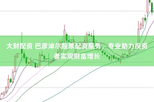 大财配资 巴彦淖尔股票配资服务，专业助力投资者实现财富增长