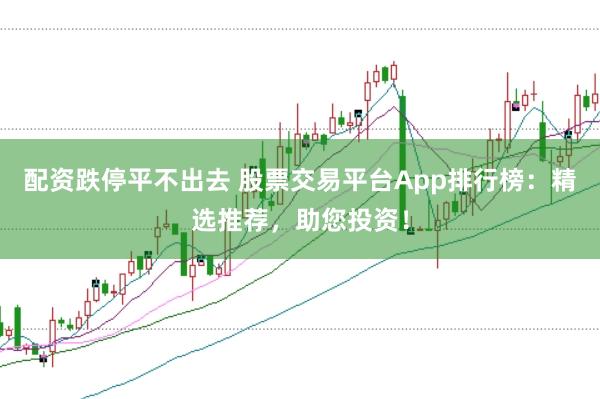配资跌停平不出去 股票交易平台App排行榜：精选推荐，助您投资！