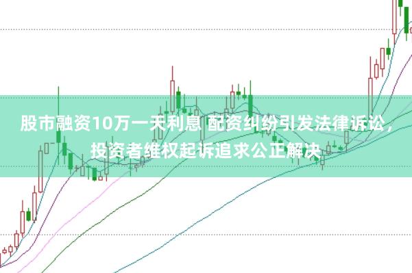 股市融资10万一天利息 配资纠纷引发法律诉讼，投资者维权起诉追求公正解决