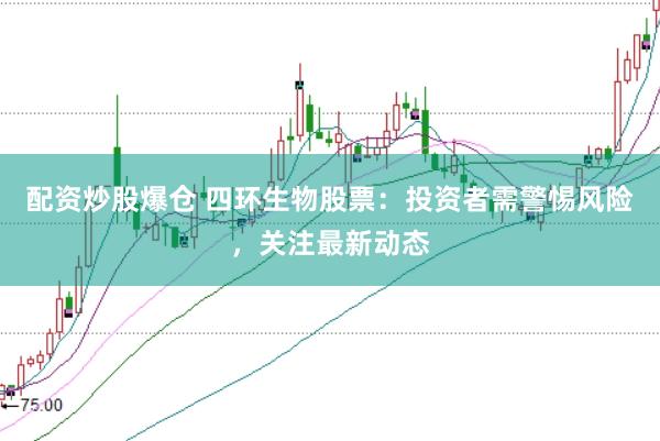 配资炒股爆仓 四环生物股票：投资者需警惕风险，关注最新动态