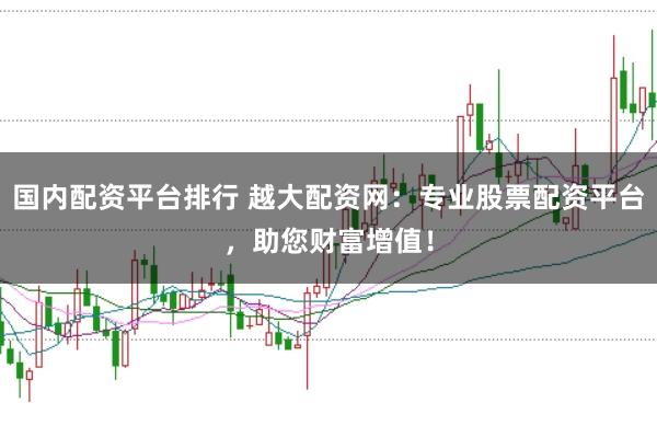 国内配资平台排行 越大配资网：专业股票配资平台，助您财富增值！