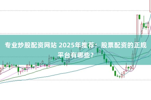 专业炒股配资网站 2025年推荐：股票配资的正规平台有哪些？