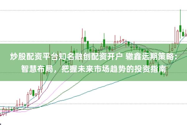 炒股配资平台知名融创配资开户 辙鑫远期策略：智慧布局，把握未来市场趋势的投资指南