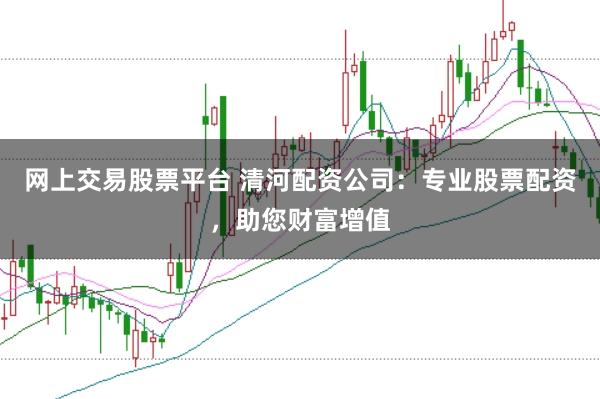 网上交易股票平台 清河配资公司：专业股票配资，助您财富增值