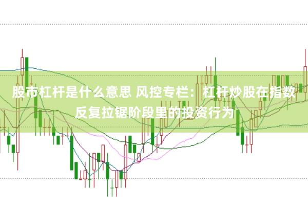 股市杠杆是什么意思 风控专栏：杠杆炒股在指数反复拉锯阶段里的投资行为