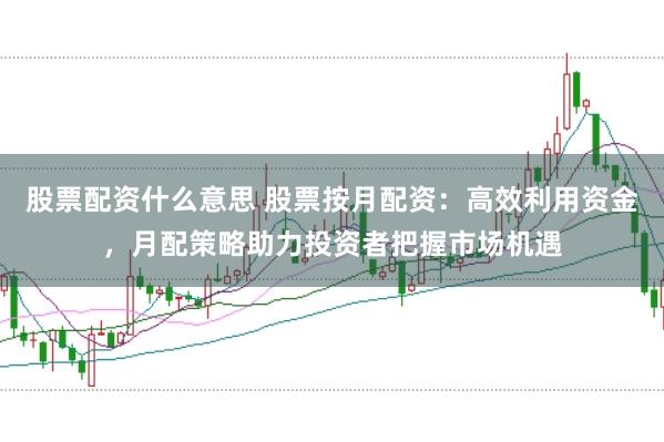 股票配资什么意思 股票按月配资：高效利用资金，月配策略助力投资者把握市场机遇