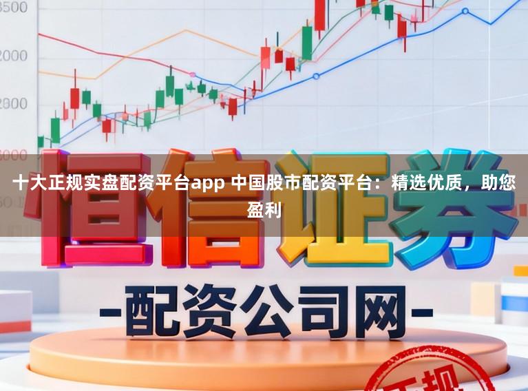 十大正规实盘配资平台app 中国股市配资平台：精选优质，助您盈利