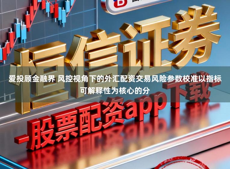 爱投顾金融界 风控视角下的外汇配资交易风险参数校准以指标可解释性为核心的分