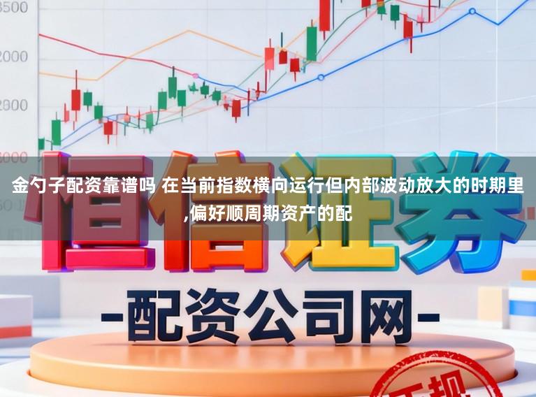 金勺子配资靠谱吗 在当前指数横向运行但内部波动放大的时期里,偏好顺周期资产的配