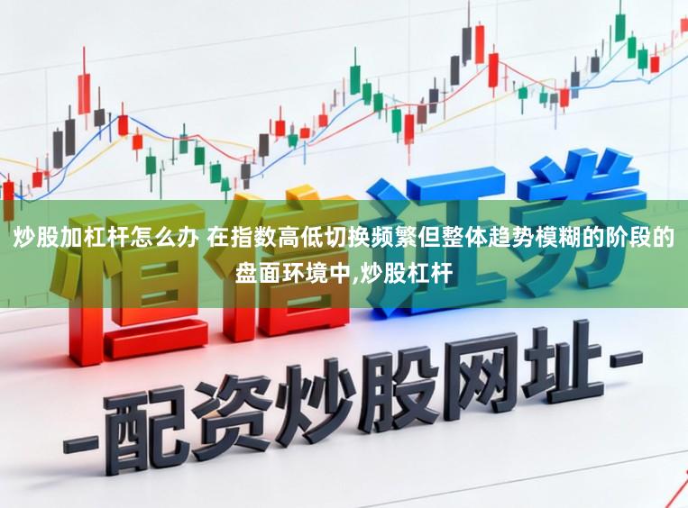 炒股加杠杆怎么办 在指数高低切换频繁但整体趋势模糊的阶段的盘面环境中,炒股杠杆