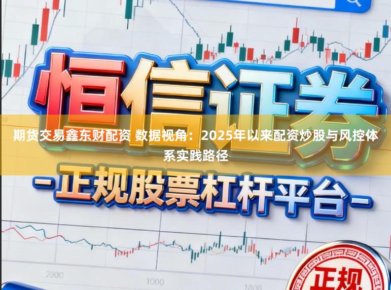 期货交易鑫东财配资 数据视角：2025年以来配资炒股与风控体系实践路径