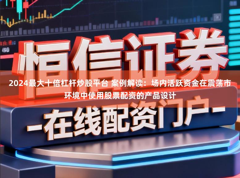 2024最大十倍杠杆炒股平台 案例解读：场内活跃资金在震荡市环境中使用股票配资的产品设计