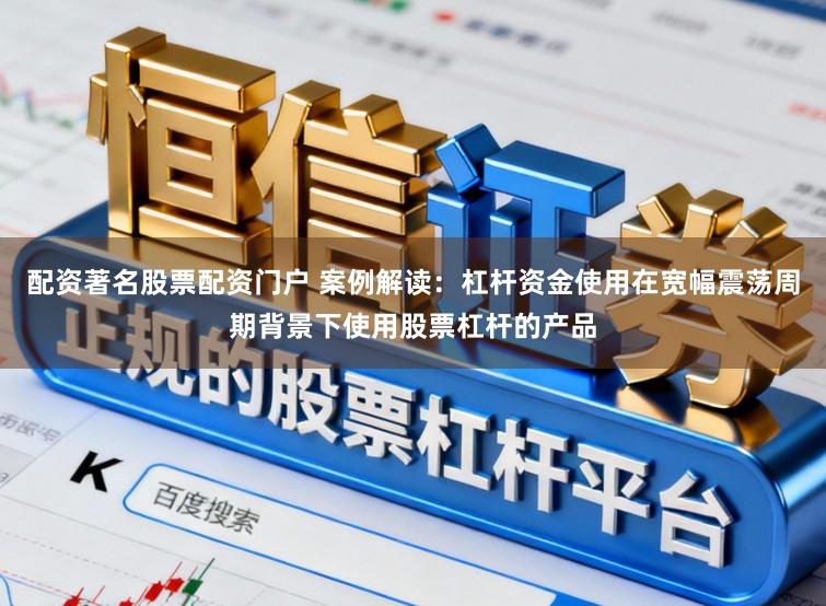 配资著名股票配资门户 案例解读：杠杆资金使用在宽幅震荡周期背景下使用股票杠杆的产品
