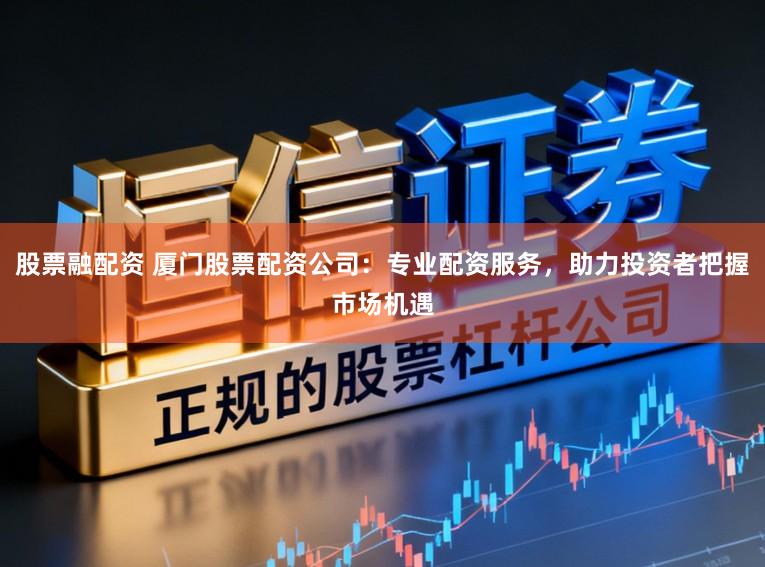 股票融配资 厦门股票配资公司：专业配资服务，助力投资者把握市场机遇