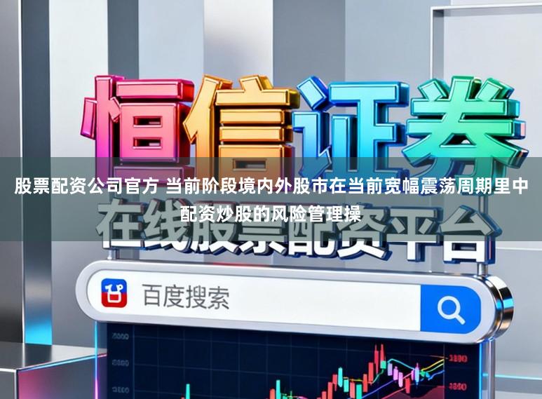 股票配资公司官方 当前阶段境内外股市在当前宽幅震荡周期里中配资炒股的风险管理操